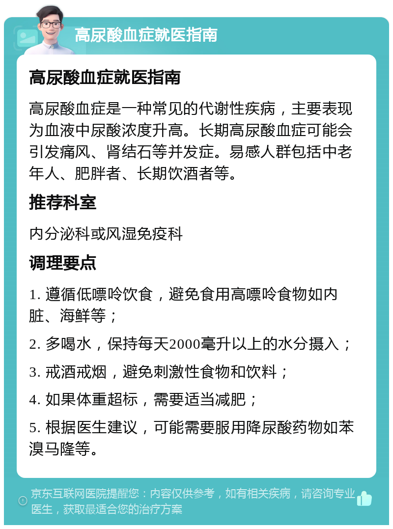 高尿酸血症就医指南 高尿酸血症就医指南 高尿酸血症是一种常见的代谢性疾病，主要表现为血液中尿酸浓度升高。长期高尿酸血症可能会引发痛风、肾结石等并发症。易感人群包括中老年人、肥胖者、长期饮酒者等。 推荐科室 内分泌科或风湿免疫科 调理要点 1. 遵循低嘌呤饮食，避免食用高嘌呤食物如内脏、海鲜等； 2. 多喝水，保持每天2000毫升以上的水分摄入； 3. 戒酒戒烟，避免刺激性食物和饮料； 4. 如果体重超标，需要适当减肥； 5. 根据医生建议，可能需要服用降尿酸药物如苯溴马隆等。