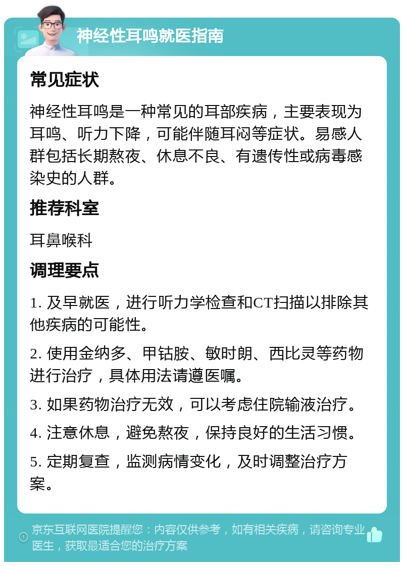 神经性耳鸣就医指南 常见症状 神经性耳鸣是一种常见的耳部疾病，主要表现为耳鸣、听力下降，可能伴随耳闷等症状。易感人群包括长期熬夜、休息不良、有遗传性或病毒感染史的人群。 推荐科室 耳鼻喉科 调理要点 1. 及早就医，进行听力学检查和CT扫描以排除其他疾病的可能性。 2. 使用金纳多、甲钴胺、敏时朗、西比灵等药物进行治疗，具体用法请遵医嘱。 3. 如果药物治疗无效，可以考虑住院输液治疗。 4. 注意休息，避免熬夜，保持良好的生活习惯。 5. 定期复查，监测病情变化，及时调整治疗方案。