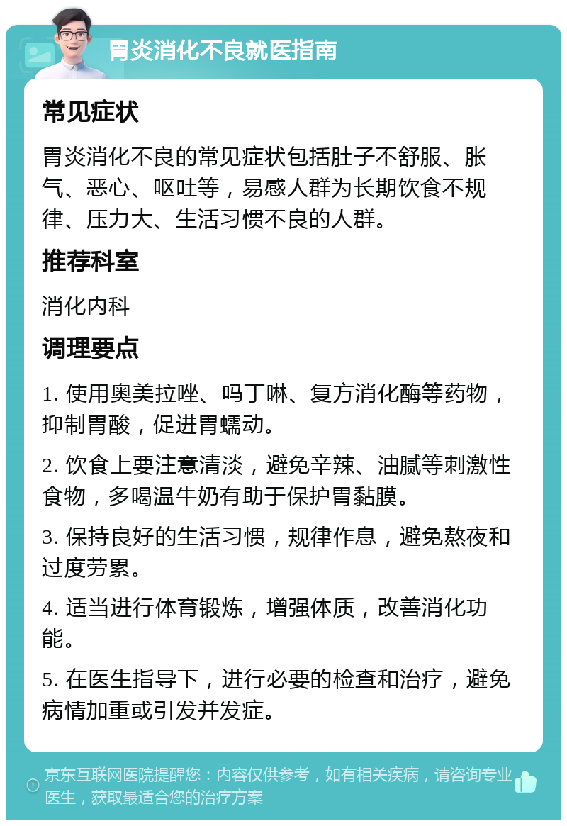 胃炎消化不良就医指南 常见症状 胃炎消化不良的常见症状包括肚子不舒服、胀气、恶心、呕吐等，易感人群为长期饮食不规律、压力大、生活习惯不良的人群。 推荐科室 消化内科 调理要点 1. 使用奥美拉唑、吗丁啉、复方消化酶等药物，抑制胃酸，促进胃蠕动。 2. 饮食上要注意清淡，避免辛辣、油腻等刺激性食物，多喝温牛奶有助于保护胃黏膜。 3. 保持良好的生活习惯，规律作息，避免熬夜和过度劳累。 4. 适当进行体育锻炼，增强体质，改善消化功能。 5. 在医生指导下，进行必要的检查和治疗，避免病情加重或引发并发症。