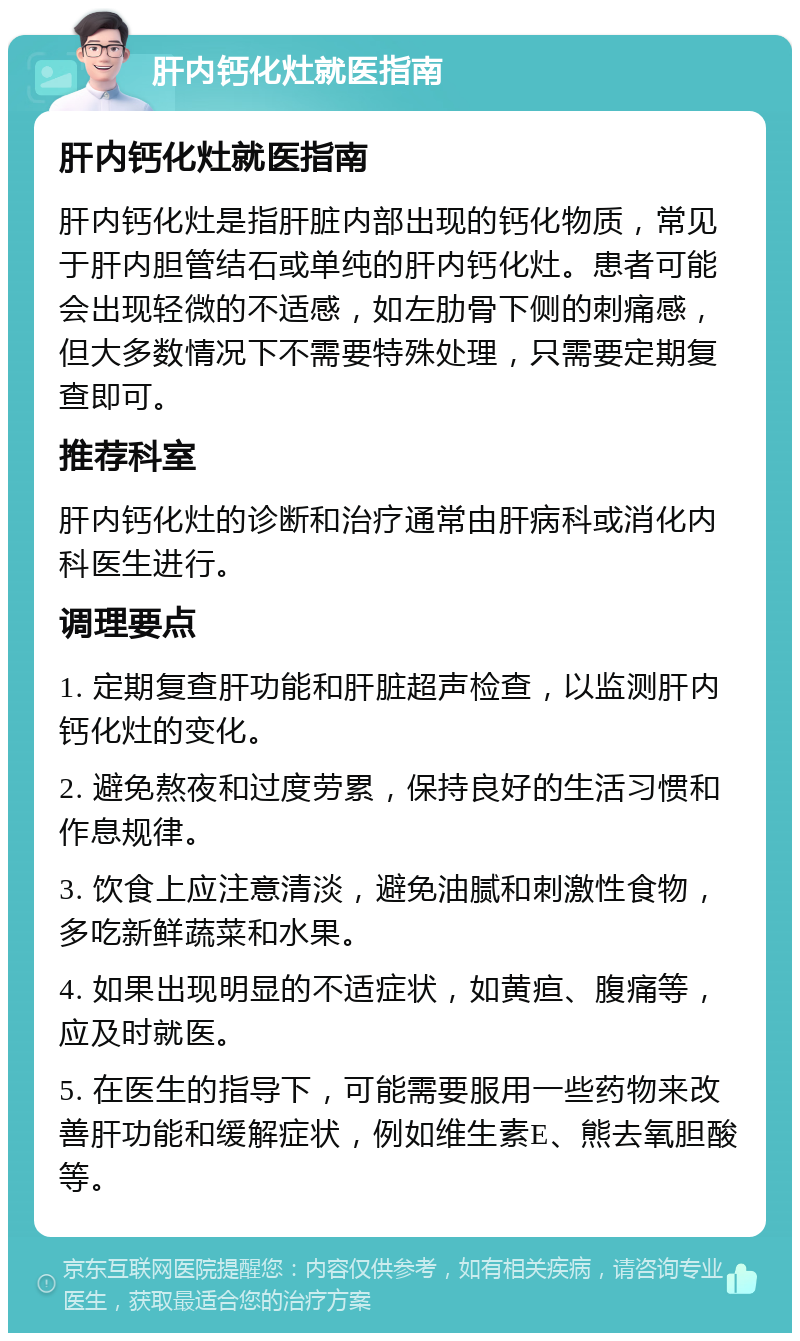 肝内钙化灶就医指南 肝内钙化灶就医指南 肝内钙化灶是指肝脏内部出现的钙化物质，常见于肝内胆管结石或单纯的肝内钙化灶。患者可能会出现轻微的不适感，如左肋骨下侧的刺痛感，但大多数情况下不需要特殊处理，只需要定期复查即可。 推荐科室 肝内钙化灶的诊断和治疗通常由肝病科或消化内科医生进行。 调理要点 1. 定期复查肝功能和肝脏超声检查，以监测肝内钙化灶的变化。 2. 避免熬夜和过度劳累，保持良好的生活习惯和作息规律。 3. 饮食上应注意清淡，避免油腻和刺激性食物，多吃新鲜蔬菜和水果。 4. 如果出现明显的不适症状，如黄疸、腹痛等，应及时就医。 5. 在医生的指导下，可能需要服用一些药物来改善肝功能和缓解症状，例如维生素E、熊去氧胆酸等。