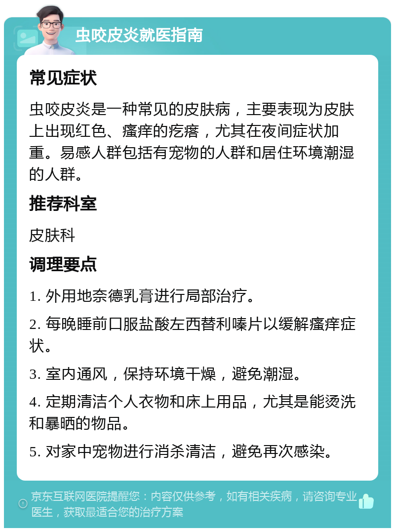 虫咬皮炎就医指南 常见症状 虫咬皮炎是一种常见的皮肤病，主要表现为皮肤上出现红色、瘙痒的疙瘩，尤其在夜间症状加重。易感人群包括有宠物的人群和居住环境潮湿的人群。 推荐科室 皮肤科 调理要点 1. 外用地奈德乳膏进行局部治疗。 2. 每晚睡前口服盐酸左西替利嗪片以缓解瘙痒症状。 3. 室内通风，保持环境干燥，避免潮湿。 4. 定期清洁个人衣物和床上用品，尤其是能烫洗和暴晒的物品。 5. 对家中宠物进行消杀清洁，避免再次感染。