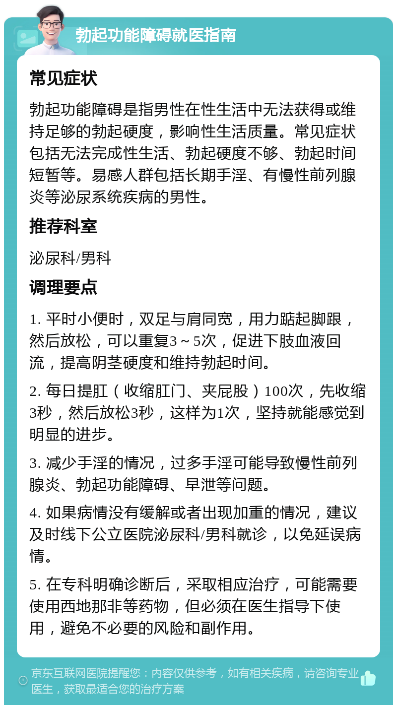 勃起功能障碍就医指南 常见症状 勃起功能障碍是指男性在性生活中无法获得或维持足够的勃起硬度，影响性生活质量。常见症状包括无法完成性生活、勃起硬度不够、勃起时间短暂等。易感人群包括长期手淫、有慢性前列腺炎等泌尿系统疾病的男性。 推荐科室 泌尿科/男科 调理要点 1. 平时小便时，双足与肩同宽，用力踮起脚跟，然后放松，可以重复3～5次，促进下肢血液回流，提高阴茎硬度和维持勃起时间。 2. 每日提肛（收缩肛门、夹屁股）100次，先收缩3秒，然后放松3秒，这样为1次，坚持就能感觉到明显的进步。 3. 减少手淫的情况，过多手淫可能导致慢性前列腺炎、勃起功能障碍、早泄等问题。 4. 如果病情没有缓解或者出现加重的情况，建议及时线下公立医院泌尿科/男科就诊，以免延误病情。 5. 在专科明确诊断后，采取相应治疗，可能需要使用西地那非等药物，但必须在医生指导下使用，避免不必要的风险和副作用。