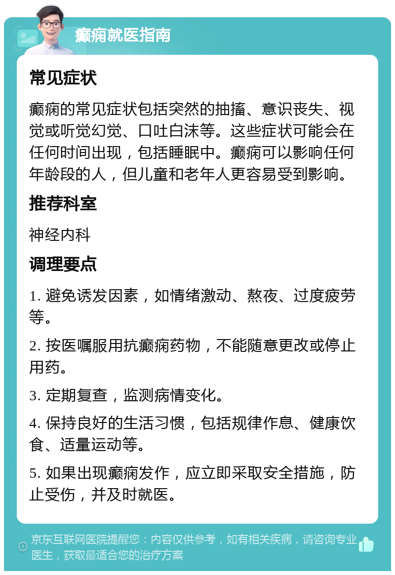 癫痫就医指南 常见症状 癫痫的常见症状包括突然的抽搐、意识丧失、视觉或听觉幻觉、口吐白沫等。这些症状可能会在任何时间出现，包括睡眠中。癫痫可以影响任何年龄段的人，但儿童和老年人更容易受到影响。 推荐科室 神经内科 调理要点 1. 避免诱发因素，如情绪激动、熬夜、过度疲劳等。 2. 按医嘱服用抗癫痫药物，不能随意更改或停止用药。 3. 定期复查，监测病情变化。 4. 保持良好的生活习惯，包括规律作息、健康饮食、适量运动等。 5. 如果出现癫痫发作，应立即采取安全措施，防止受伤，并及时就医。