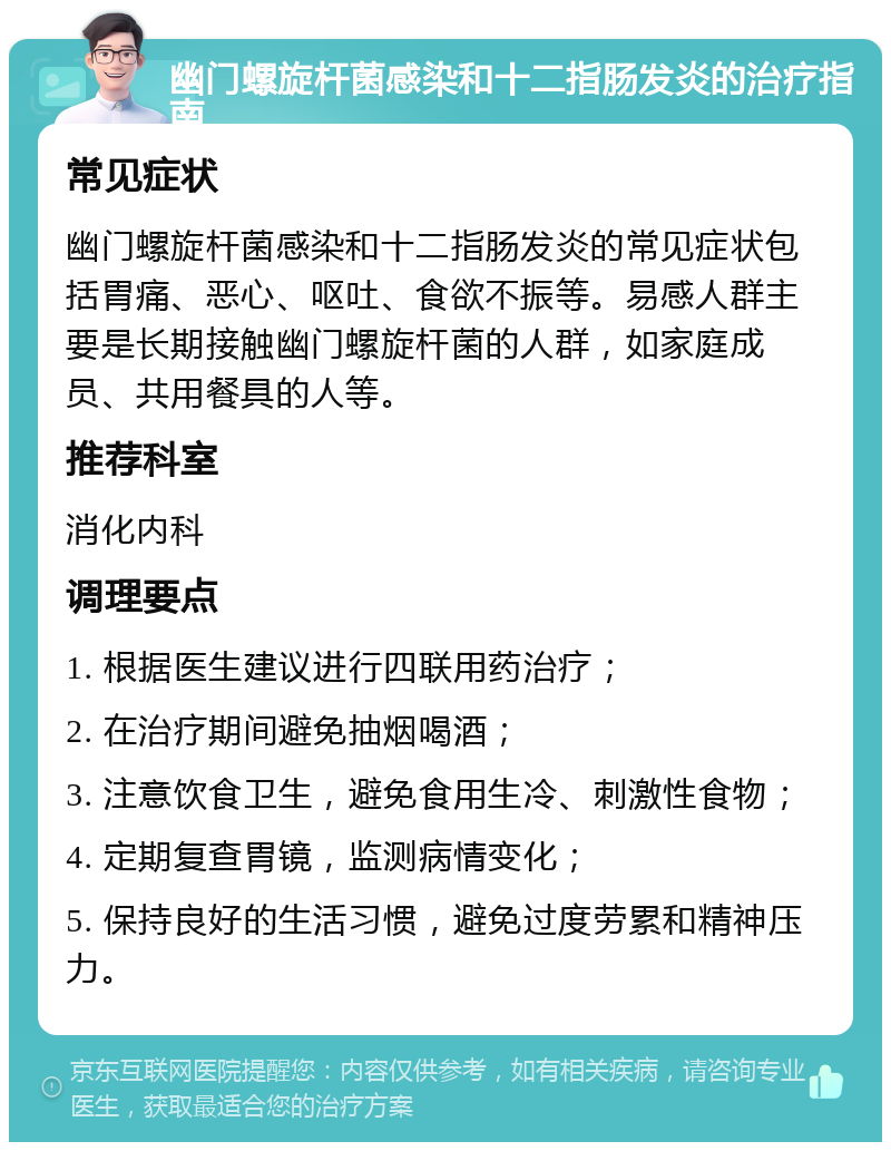 幽门螺旋杆菌感染和十二指肠发炎的治疗指南 常见症状 幽门螺旋杆菌感染和十二指肠发炎的常见症状包括胃痛、恶心、呕吐、食欲不振等。易感人群主要是长期接触幽门螺旋杆菌的人群，如家庭成员、共用餐具的人等。 推荐科室 消化内科 调理要点 1. 根据医生建议进行四联用药治疗； 2. 在治疗期间避免抽烟喝酒； 3. 注意饮食卫生，避免食用生冷、刺激性食物； 4. 定期复查胃镜，监测病情变化； 5. 保持良好的生活习惯，避免过度劳累和精神压力。