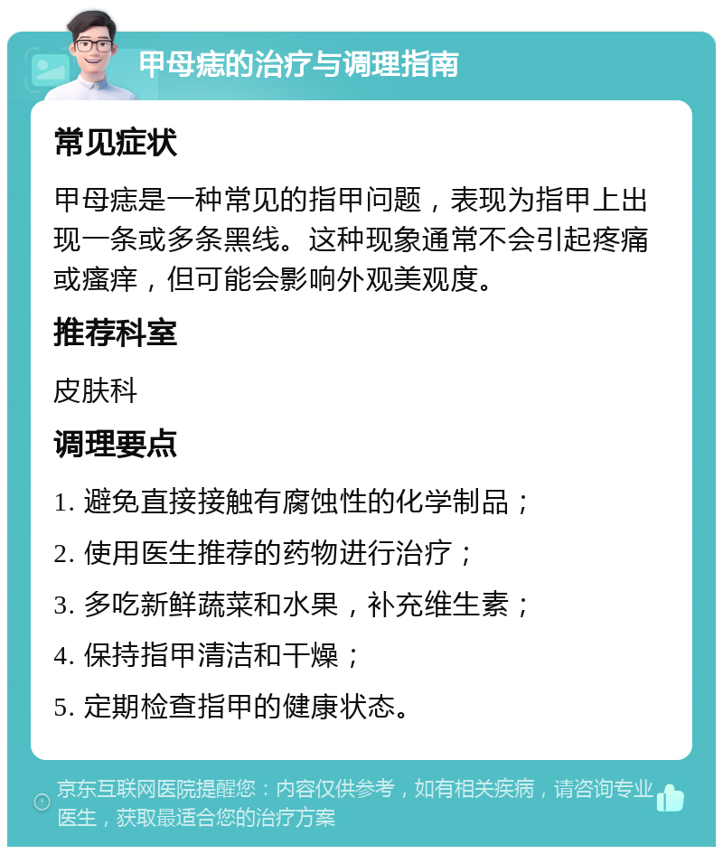 甲母痣的治疗与调理指南 常见症状 甲母痣是一种常见的指甲问题，表现为指甲上出现一条或多条黑线。这种现象通常不会引起疼痛或瘙痒，但可能会影响外观美观度。 推荐科室 皮肤科 调理要点 1. 避免直接接触有腐蚀性的化学制品； 2. 使用医生推荐的药物进行治疗； 3. 多吃新鲜蔬菜和水果，补充维生素； 4. 保持指甲清洁和干燥； 5. 定期检查指甲的健康状态。