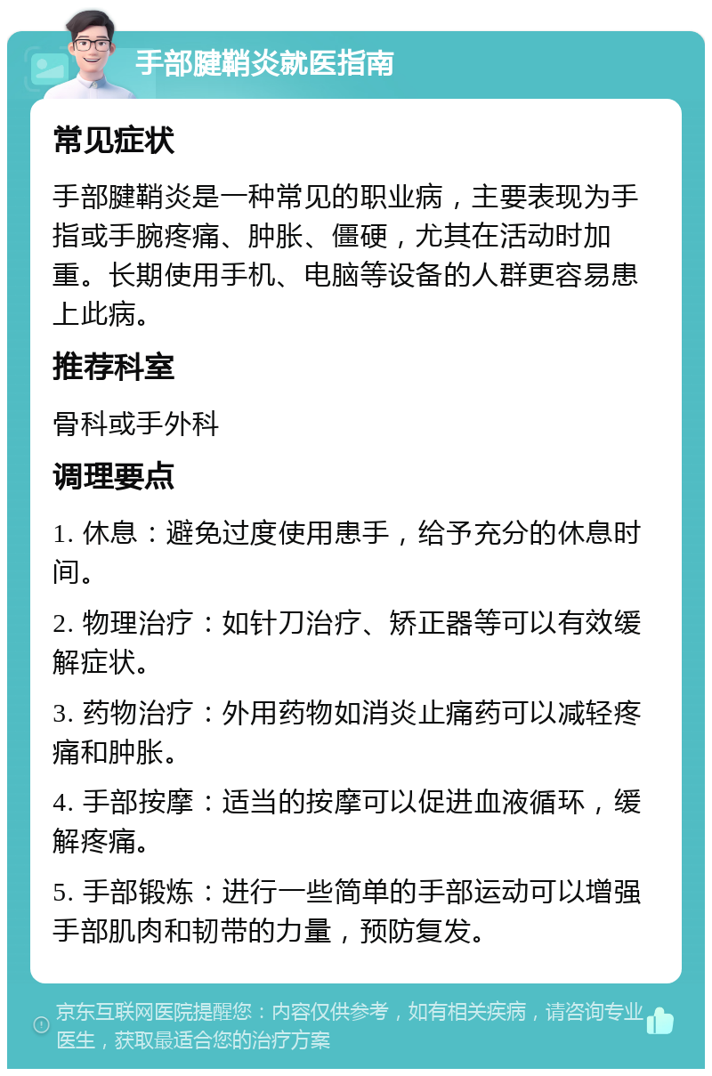 手部腱鞘炎就医指南 常见症状 手部腱鞘炎是一种常见的职业病，主要表现为手指或手腕疼痛、肿胀、僵硬，尤其在活动时加重。长期使用手机、电脑等设备的人群更容易患上此病。 推荐科室 骨科或手外科 调理要点 1. 休息：避免过度使用患手，给予充分的休息时间。 2. 物理治疗：如针刀治疗、矫正器等可以有效缓解症状。 3. 药物治疗：外用药物如消炎止痛药可以减轻疼痛和肿胀。 4. 手部按摩：适当的按摩可以促进血液循环，缓解疼痛。 5. 手部锻炼：进行一些简单的手部运动可以增强手部肌肉和韧带的力量，预防复发。