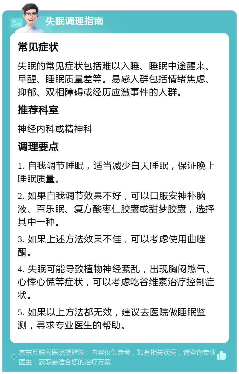 失眠调理指南 常见症状 失眠的常见症状包括难以入睡、睡眠中途醒来、早醒、睡眠质量差等。易感人群包括情绪焦虑、抑郁、双相障碍或经历应激事件的人群。 推荐科室 神经内科或精神科 调理要点 1. 自我调节睡眠，适当减少白天睡眠，保证晚上睡眠质量。 2. 如果自我调节效果不好，可以口服安神补脑液、百乐眠、复方酸枣仁胶囊或甜梦胶囊，选择其中一种。 3. 如果上述方法效果不佳，可以考虑使用曲唑酮。 4. 失眠可能导致植物神经紊乱，出现胸闷憋气、心悸心慌等症状，可以考虑吃谷维素治疗控制症状。 5. 如果以上方法都无效，建议去医院做睡眠监测，寻求专业医生的帮助。