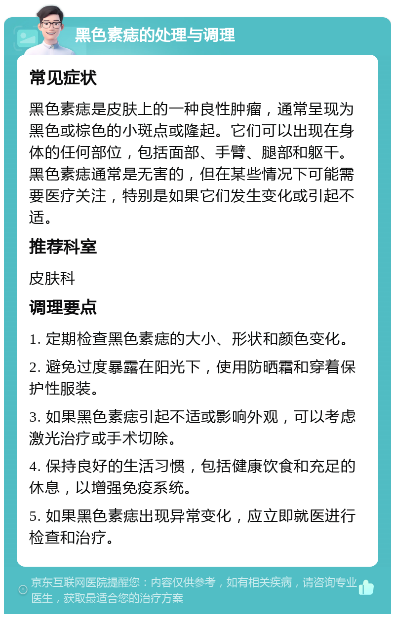 黑色素痣的处理与调理 常见症状 黑色素痣是皮肤上的一种良性肿瘤，通常呈现为黑色或棕色的小斑点或隆起。它们可以出现在身体的任何部位，包括面部、手臂、腿部和躯干。黑色素痣通常是无害的，但在某些情况下可能需要医疗关注，特别是如果它们发生变化或引起不适。 推荐科室 皮肤科 调理要点 1. 定期检查黑色素痣的大小、形状和颜色变化。 2. 避免过度暴露在阳光下，使用防晒霜和穿着保护性服装。 3. 如果黑色素痣引起不适或影响外观，可以考虑激光治疗或手术切除。 4. 保持良好的生活习惯，包括健康饮食和充足的休息，以增强免疫系统。 5. 如果黑色素痣出现异常变化，应立即就医进行检查和治疗。