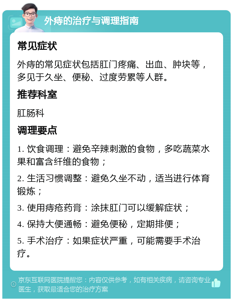 外痔的治疗与调理指南 常见症状 外痔的常见症状包括肛门疼痛、出血、肿块等，多见于久坐、便秘、过度劳累等人群。 推荐科室 肛肠科 调理要点 1. 饮食调理：避免辛辣刺激的食物，多吃蔬菜水果和富含纤维的食物； 2. 生活习惯调整：避免久坐不动，适当进行体育锻炼； 3. 使用痔疮药膏：涂抹肛门可以缓解症状； 4. 保持大便通畅：避免便秘，定期排便； 5. 手术治疗：如果症状严重，可能需要手术治疗。