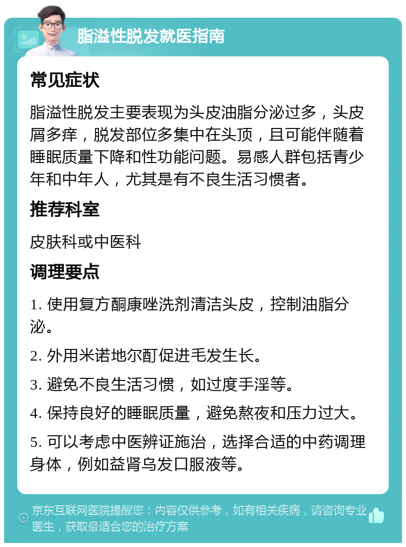 脂溢性脱发就医指南 常见症状 脂溢性脱发主要表现为头皮油脂分泌过多，头皮屑多痒，脱发部位多集中在头顶，且可能伴随着睡眠质量下降和性功能问题。易感人群包括青少年和中年人，尤其是有不良生活习惯者。 推荐科室 皮肤科或中医科 调理要点 1. 使用复方酮康唑洗剂清洁头皮，控制油脂分泌。 2. 外用米诺地尔酊促进毛发生长。 3. 避免不良生活习惯，如过度手淫等。 4. 保持良好的睡眠质量，避免熬夜和压力过大。 5. 可以考虑中医辨证施治，选择合适的中药调理身体，例如益肾乌发口服液等。