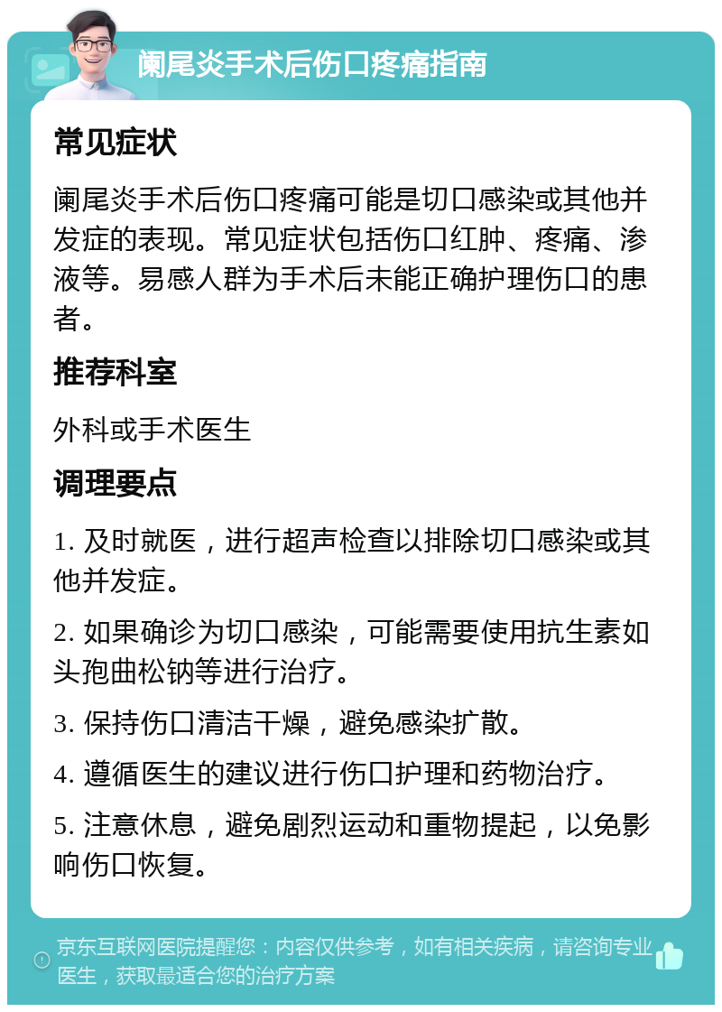 阑尾炎手术后伤口疼痛指南 常见症状 阑尾炎手术后伤口疼痛可能是切口感染或其他并发症的表现。常见症状包括伤口红肿、疼痛、渗液等。易感人群为手术后未能正确护理伤口的患者。 推荐科室 外科或手术医生 调理要点 1. 及时就医，进行超声检查以排除切口感染或其他并发症。 2. 如果确诊为切口感染，可能需要使用抗生素如头孢曲松钠等进行治疗。 3. 保持伤口清洁干燥，避免感染扩散。 4. 遵循医生的建议进行伤口护理和药物治疗。 5. 注意休息，避免剧烈运动和重物提起，以免影响伤口恢复。