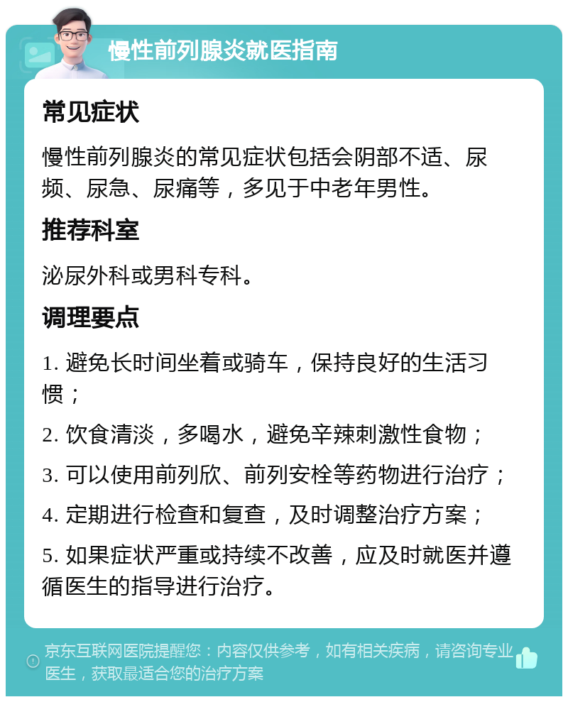 慢性前列腺炎就医指南 常见症状 慢性前列腺炎的常见症状包括会阴部不适、尿频、尿急、尿痛等，多见于中老年男性。 推荐科室 泌尿外科或男科专科。 调理要点 1. 避免长时间坐着或骑车，保持良好的生活习惯； 2. 饮食清淡，多喝水，避免辛辣刺激性食物； 3. 可以使用前列欣、前列安栓等药物进行治疗； 4. 定期进行检查和复查，及时调整治疗方案； 5. 如果症状严重或持续不改善，应及时就医并遵循医生的指导进行治疗。