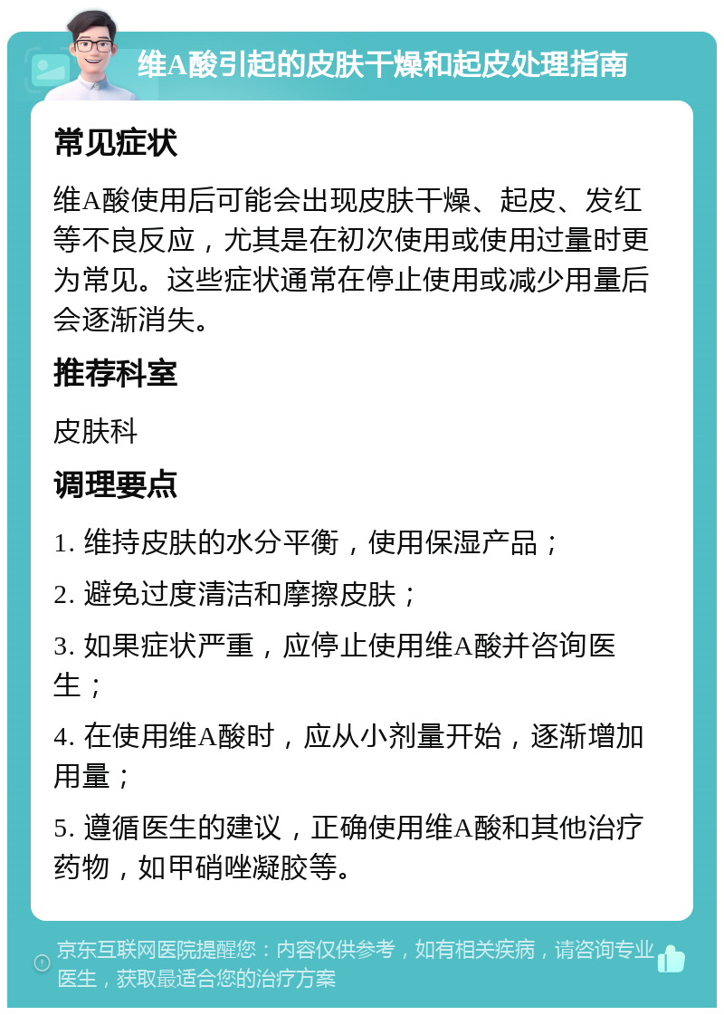 维A酸引起的皮肤干燥和起皮处理指南 常见症状 维A酸使用后可能会出现皮肤干燥、起皮、发红等不良反应，尤其是在初次使用或使用过量时更为常见。这些症状通常在停止使用或减少用量后会逐渐消失。 推荐科室 皮肤科 调理要点 1. 维持皮肤的水分平衡，使用保湿产品； 2. 避免过度清洁和摩擦皮肤； 3. 如果症状严重，应停止使用维A酸并咨询医生； 4. 在使用维A酸时，应从小剂量开始，逐渐增加用量； 5. 遵循医生的建议，正确使用维A酸和其他治疗药物，如甲硝唑凝胶等。