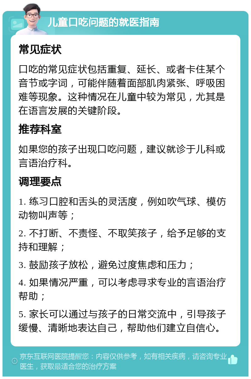 儿童口吃问题的就医指南 常见症状 口吃的常见症状包括重复、延长、或者卡住某个音节或字词，可能伴随着面部肌肉紧张、呼吸困难等现象。这种情况在儿童中较为常见，尤其是在语言发展的关键阶段。 推荐科室 如果您的孩子出现口吃问题，建议就诊于儿科或言语治疗科。 调理要点 1. 练习口腔和舌头的灵活度，例如吹气球、模仿动物叫声等； 2. 不打断、不责怪、不取笑孩子，给予足够的支持和理解； 3. 鼓励孩子放松，避免过度焦虑和压力； 4. 如果情况严重，可以考虑寻求专业的言语治疗帮助； 5. 家长可以通过与孩子的日常交流中，引导孩子缓慢、清晰地表达自己，帮助他们建立自信心。