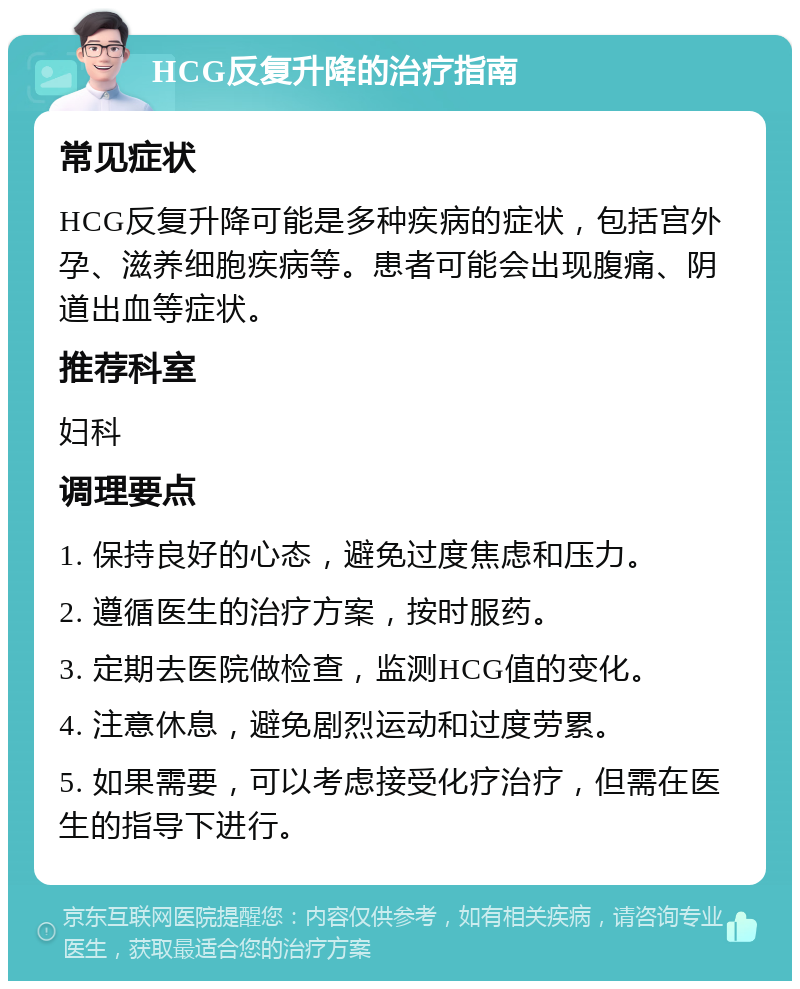 HCG反复升降的治疗指南 常见症状 HCG反复升降可能是多种疾病的症状，包括宫外孕、滋养细胞疾病等。患者可能会出现腹痛、阴道出血等症状。 推荐科室 妇科 调理要点 1. 保持良好的心态，避免过度焦虑和压力。 2. 遵循医生的治疗方案，按时服药。 3. 定期去医院做检查，监测HCG值的变化。 4. 注意休息，避免剧烈运动和过度劳累。 5. 如果需要，可以考虑接受化疗治疗，但需在医生的指导下进行。