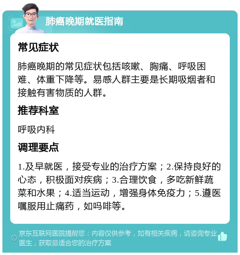 肺癌晚期就医指南 常见症状 肺癌晚期的常见症状包括咳嗽、胸痛、呼吸困难、体重下降等。易感人群主要是长期吸烟者和接触有害物质的人群。 推荐科室 呼吸内科 调理要点 1.及早就医，接受专业的治疗方案；2.保持良好的心态，积极面对疾病；3.合理饮食，多吃新鲜蔬菜和水果；4.适当运动，增强身体免疫力；5.遵医嘱服用止痛药，如吗啡等。