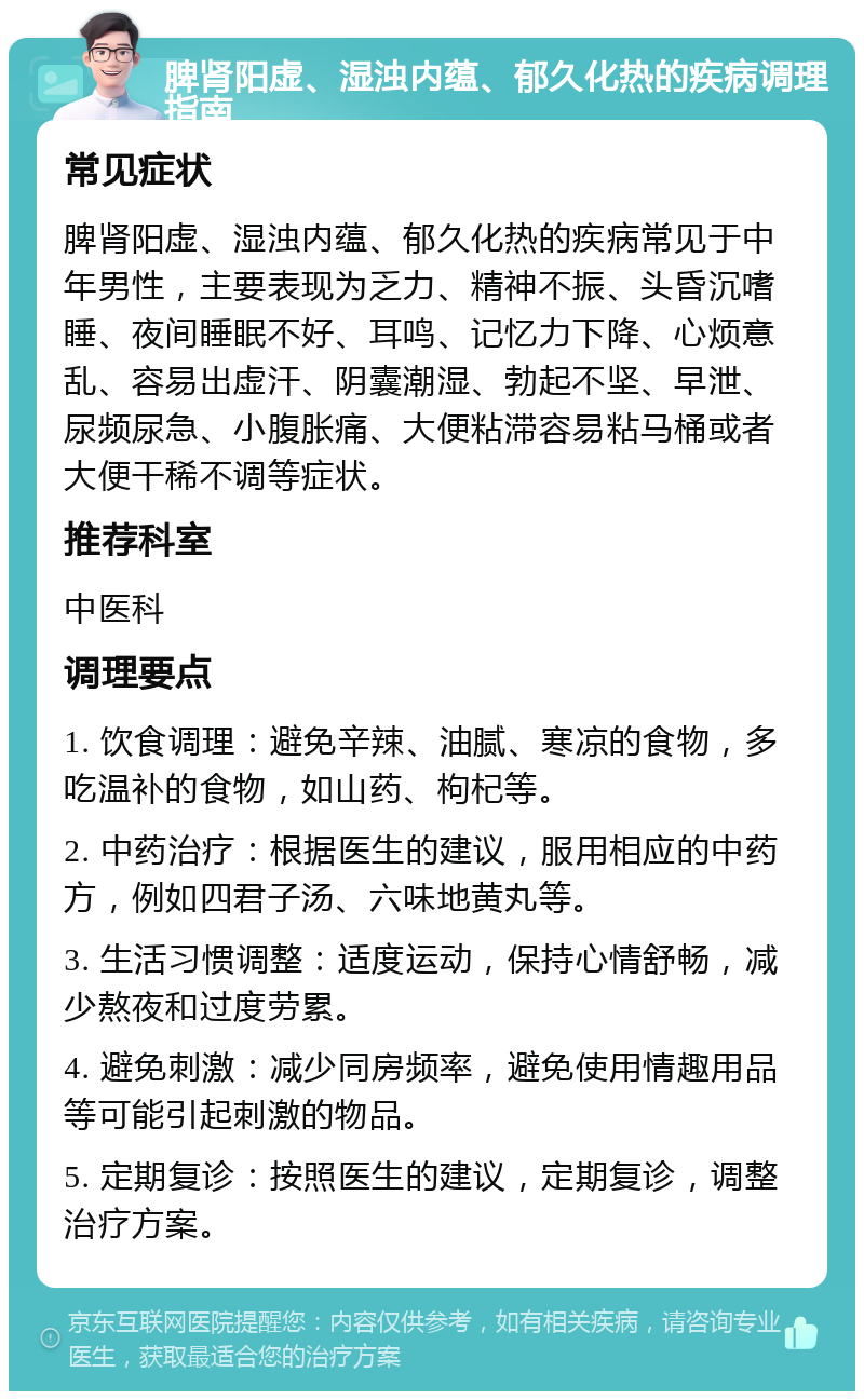 脾肾阳虚、湿浊内蕴、郁久化热的疾病调理指南 常见症状 脾肾阳虚、湿浊内蕴、郁久化热的疾病常见于中年男性，主要表现为乏力、精神不振、头昏沉嗜睡、夜间睡眠不好、耳鸣、记忆力下降、心烦意乱、容易出虚汗、阴囊潮湿、勃起不坚、早泄、尿频尿急、小腹胀痛、大便粘滞容易粘马桶或者大便干稀不调等症状。 推荐科室 中医科 调理要点 1. 饮食调理：避免辛辣、油腻、寒凉的食物，多吃温补的食物，如山药、枸杞等。 2. 中药治疗：根据医生的建议，服用相应的中药方，例如四君子汤、六味地黄丸等。 3. 生活习惯调整：适度运动，保持心情舒畅，减少熬夜和过度劳累。 4. 避免刺激：减少同房频率，避免使用情趣用品等可能引起刺激的物品。 5. 定期复诊：按照医生的建议，定期复诊，调整治疗方案。