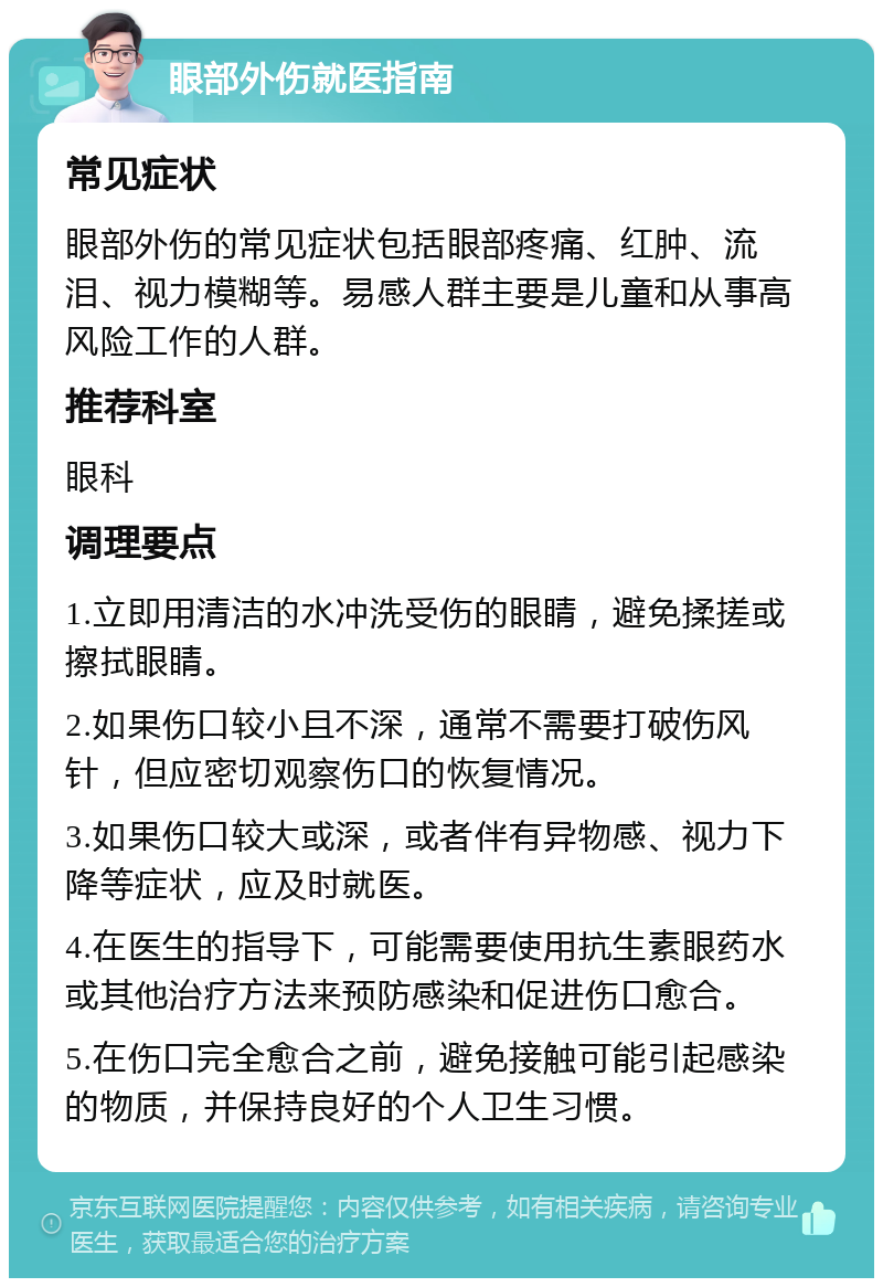 眼部外伤就医指南 常见症状 眼部外伤的常见症状包括眼部疼痛、红肿、流泪、视力模糊等。易感人群主要是儿童和从事高风险工作的人群。 推荐科室 眼科 调理要点 1.立即用清洁的水冲洗受伤的眼睛，避免揉搓或擦拭眼睛。 2.如果伤口较小且不深，通常不需要打破伤风针，但应密切观察伤口的恢复情况。 3.如果伤口较大或深，或者伴有异物感、视力下降等症状，应及时就医。 4.在医生的指导下，可能需要使用抗生素眼药水或其他治疗方法来预防感染和促进伤口愈合。 5.在伤口完全愈合之前，避免接触可能引起感染的物质，并保持良好的个人卫生习惯。