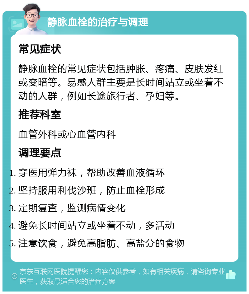 静脉血栓的治疗与调理 常见症状 静脉血栓的常见症状包括肿胀、疼痛、皮肤发红或变暗等。易感人群主要是长时间站立或坐着不动的人群，例如长途旅行者、孕妇等。 推荐科室 血管外科或心血管内科 调理要点 穿医用弹力袜，帮助改善血液循环 坚持服用利伐沙班，防止血栓形成 定期复查，监测病情变化 避免长时间站立或坐着不动，多活动 注意饮食，避免高脂肪、高盐分的食物