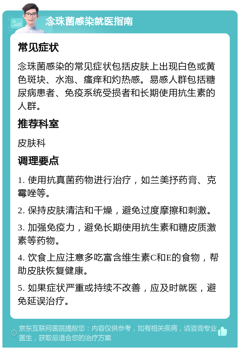 念珠菌感染就医指南 常见症状 念珠菌感染的常见症状包括皮肤上出现白色或黄色斑块、水泡、瘙痒和灼热感。易感人群包括糖尿病患者、免疫系统受损者和长期使用抗生素的人群。 推荐科室 皮肤科 调理要点 1. 使用抗真菌药物进行治疗，如兰美抒药膏、克霉唑等。 2. 保持皮肤清洁和干燥，避免过度摩擦和刺激。 3. 加强免疫力，避免长期使用抗生素和糖皮质激素等药物。 4. 饮食上应注意多吃富含维生素C和E的食物，帮助皮肤恢复健康。 5. 如果症状严重或持续不改善，应及时就医，避免延误治疗。