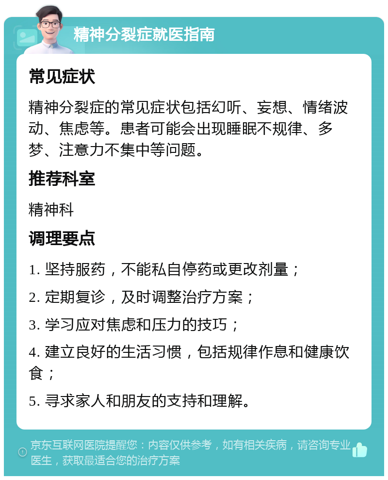 精神分裂症就医指南 常见症状 精神分裂症的常见症状包括幻听、妄想、情绪波动、焦虑等。患者可能会出现睡眠不规律、多梦、注意力不集中等问题。 推荐科室 精神科 调理要点 1. 坚持服药，不能私自停药或更改剂量； 2. 定期复诊，及时调整治疗方案； 3. 学习应对焦虑和压力的技巧； 4. 建立良好的生活习惯，包括规律作息和健康饮食； 5. 寻求家人和朋友的支持和理解。