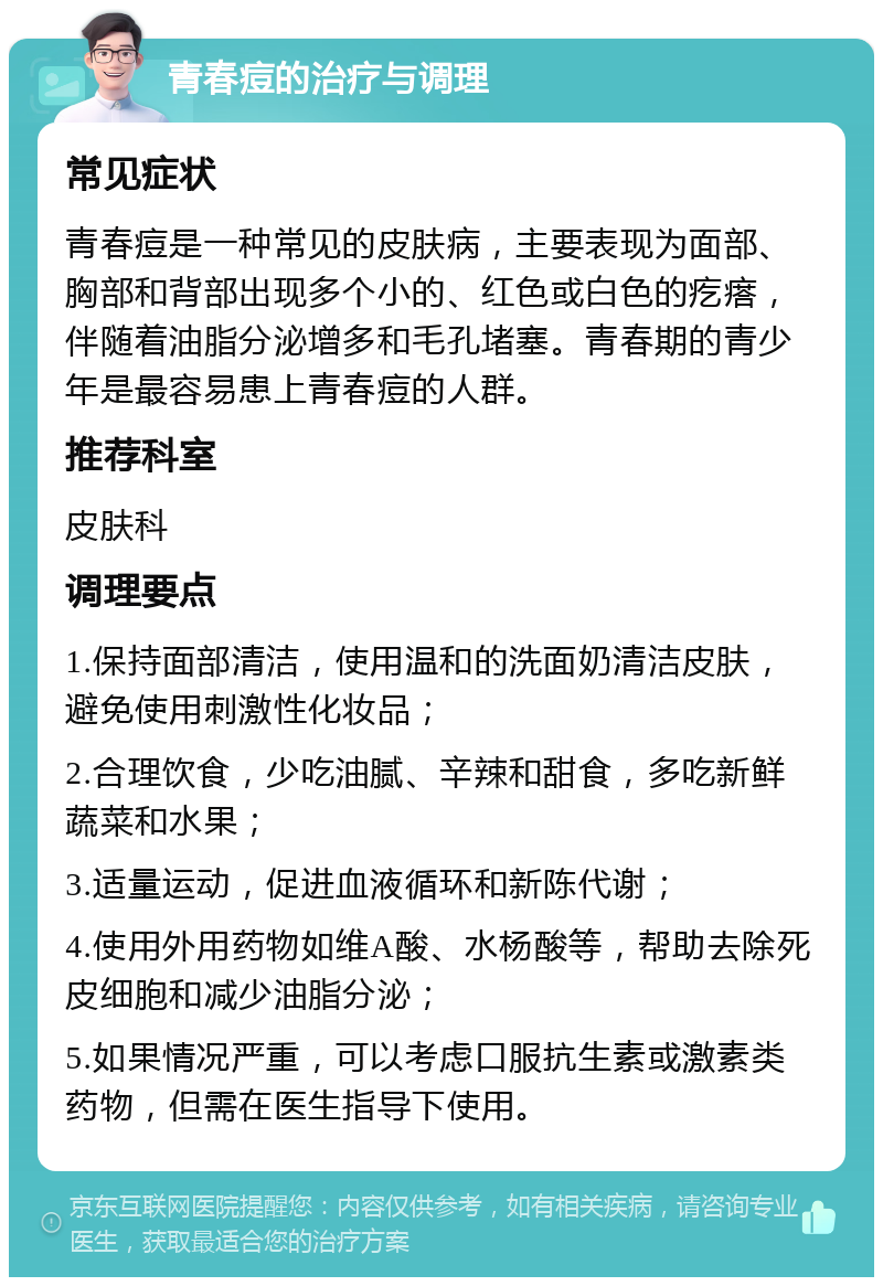 青春痘的治疗与调理 常见症状 青春痘是一种常见的皮肤病，主要表现为面部、胸部和背部出现多个小的、红色或白色的疙瘩，伴随着油脂分泌增多和毛孔堵塞。青春期的青少年是最容易患上青春痘的人群。 推荐科室 皮肤科 调理要点 1.保持面部清洁，使用温和的洗面奶清洁皮肤，避免使用刺激性化妆品； 2.合理饮食，少吃油腻、辛辣和甜食，多吃新鲜蔬菜和水果； 3.适量运动，促进血液循环和新陈代谢； 4.使用外用药物如维A酸、水杨酸等，帮助去除死皮细胞和减少油脂分泌； 5.如果情况严重，可以考虑口服抗生素或激素类药物，但需在医生指导下使用。