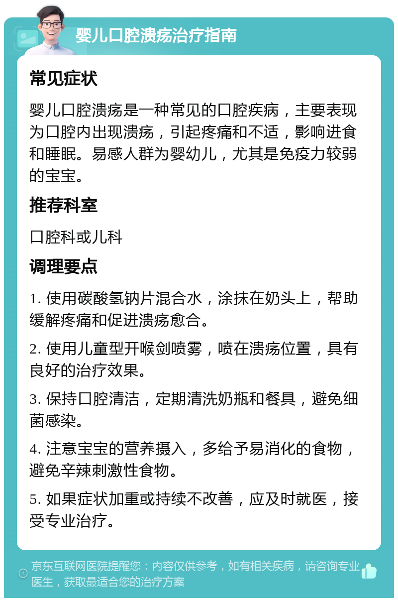 婴儿口腔溃疡治疗指南 常见症状 婴儿口腔溃疡是一种常见的口腔疾病，主要表现为口腔内出现溃疡，引起疼痛和不适，影响进食和睡眠。易感人群为婴幼儿，尤其是免疫力较弱的宝宝。 推荐科室 口腔科或儿科 调理要点 1. 使用碳酸氢钠片混合水，涂抹在奶头上，帮助缓解疼痛和促进溃疡愈合。 2. 使用儿童型开喉剑喷雾，喷在溃疡位置，具有良好的治疗效果。 3. 保持口腔清洁，定期清洗奶瓶和餐具，避免细菌感染。 4. 注意宝宝的营养摄入，多给予易消化的食物，避免辛辣刺激性食物。 5. 如果症状加重或持续不改善，应及时就医，接受专业治疗。