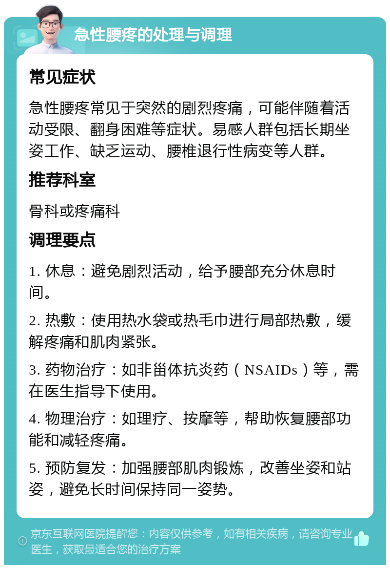 急性腰疼的处理与调理 常见症状 急性腰疼常见于突然的剧烈疼痛，可能伴随着活动受限、翻身困难等症状。易感人群包括长期坐姿工作、缺乏运动、腰椎退行性病变等人群。 推荐科室 骨科或疼痛科 调理要点 1. 休息：避免剧烈活动，给予腰部充分休息时间。 2. 热敷：使用热水袋或热毛巾进行局部热敷，缓解疼痛和肌肉紧张。 3. 药物治疗：如非甾体抗炎药（NSAIDs）等，需在医生指导下使用。 4. 物理治疗：如理疗、按摩等，帮助恢复腰部功能和减轻疼痛。 5. 预防复发：加强腰部肌肉锻炼，改善坐姿和站姿，避免长时间保持同一姿势。