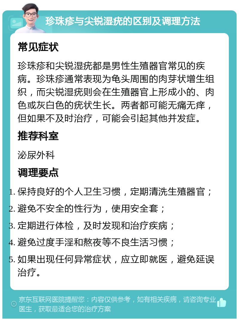 珍珠疹与尖锐湿疣的区别及调理方法 常见症状 珍珠疹和尖锐湿疣都是男性生殖器官常见的疾病。珍珠疹通常表现为龟头周围的肉芽状增生组织，而尖锐湿疣则会在生殖器官上形成小的、肉色或灰白色的疣状生长。两者都可能无痛无痒，但如果不及时治疗，可能会引起其他并发症。 推荐科室 泌尿外科 调理要点 保持良好的个人卫生习惯，定期清洗生殖器官； 避免不安全的性行为，使用安全套； 定期进行体检，及时发现和治疗疾病； 避免过度手淫和熬夜等不良生活习惯； 如果出现任何异常症状，应立即就医，避免延误治疗。