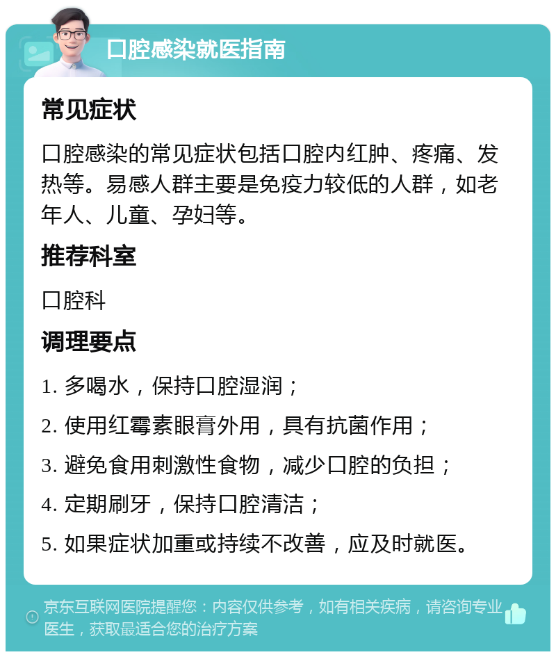 口腔感染就医指南 常见症状 口腔感染的常见症状包括口腔内红肿、疼痛、发热等。易感人群主要是免疫力较低的人群，如老年人、儿童、孕妇等。 推荐科室 口腔科 调理要点 1. 多喝水，保持口腔湿润； 2. 使用红霉素眼膏外用，具有抗菌作用； 3. 避免食用刺激性食物，减少口腔的负担； 4. 定期刷牙，保持口腔清洁； 5. 如果症状加重或持续不改善，应及时就医。