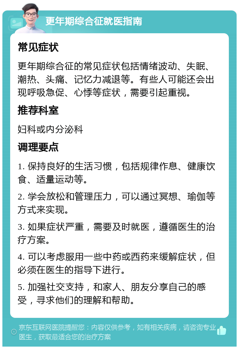 更年期综合征就医指南 常见症状 更年期综合征的常见症状包括情绪波动、失眠、潮热、头痛、记忆力减退等。有些人可能还会出现呼吸急促、心悸等症状，需要引起重视。 推荐科室 妇科或内分泌科 调理要点 1. 保持良好的生活习惯，包括规律作息、健康饮食、适量运动等。 2. 学会放松和管理压力，可以通过冥想、瑜伽等方式来实现。 3. 如果症状严重，需要及时就医，遵循医生的治疗方案。 4. 可以考虑服用一些中药或西药来缓解症状，但必须在医生的指导下进行。 5. 加强社交支持，和家人、朋友分享自己的感受，寻求他们的理解和帮助。