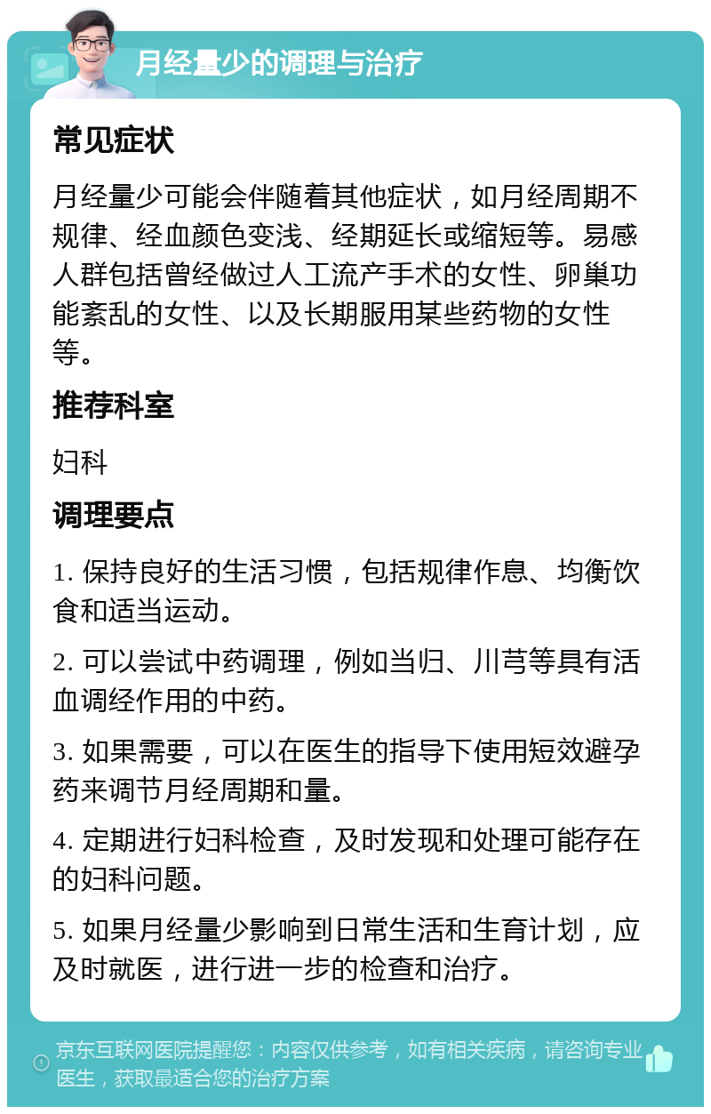 月经量少的调理与治疗 常见症状 月经量少可能会伴随着其他症状，如月经周期不规律、经血颜色变浅、经期延长或缩短等。易感人群包括曾经做过人工流产手术的女性、卵巢功能紊乱的女性、以及长期服用某些药物的女性等。 推荐科室 妇科 调理要点 1. 保持良好的生活习惯，包括规律作息、均衡饮食和适当运动。 2. 可以尝试中药调理，例如当归、川芎等具有活血调经作用的中药。 3. 如果需要，可以在医生的指导下使用短效避孕药来调节月经周期和量。 4. 定期进行妇科检查，及时发现和处理可能存在的妇科问题。 5. 如果月经量少影响到日常生活和生育计划，应及时就医，进行进一步的检查和治疗。