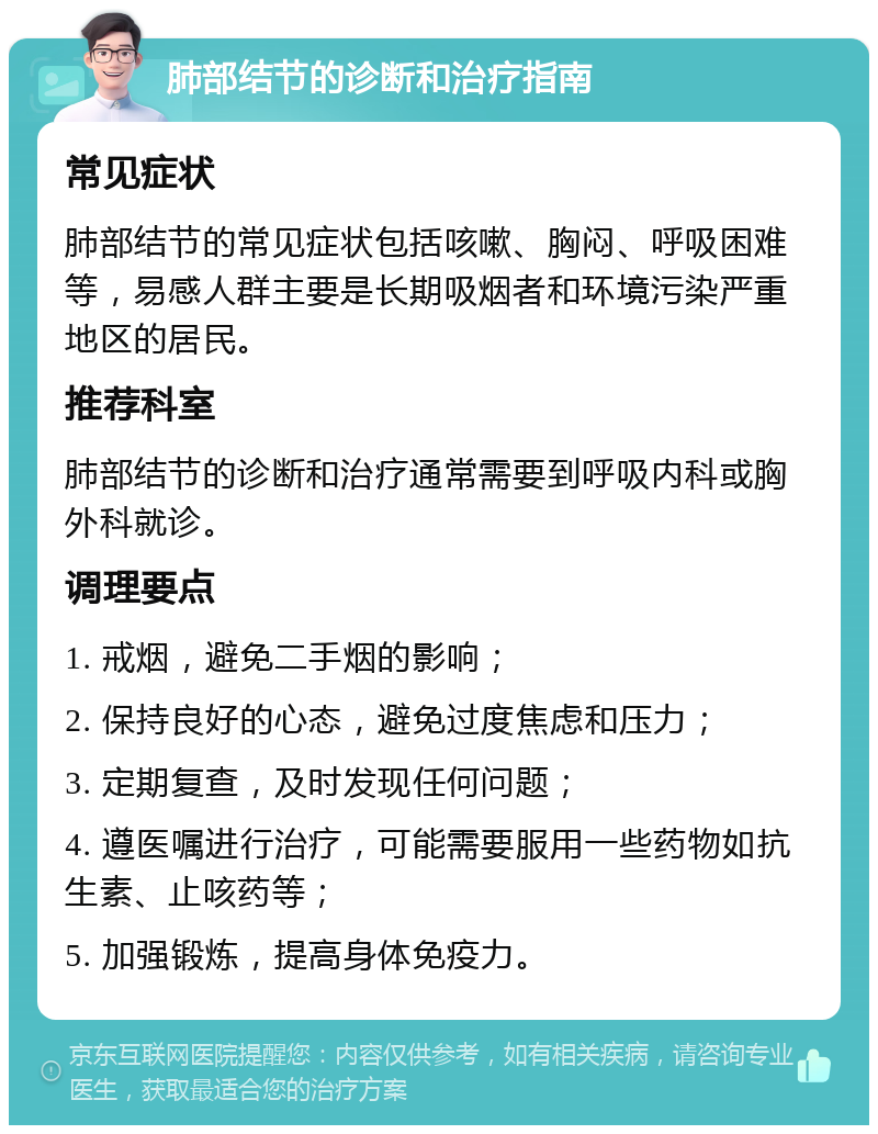 肺部结节的诊断和治疗指南 常见症状 肺部结节的常见症状包括咳嗽、胸闷、呼吸困难等，易感人群主要是长期吸烟者和环境污染严重地区的居民。 推荐科室 肺部结节的诊断和治疗通常需要到呼吸内科或胸外科就诊。 调理要点 1. 戒烟，避免二手烟的影响； 2. 保持良好的心态，避免过度焦虑和压力； 3. 定期复查，及时发现任何问题； 4. 遵医嘱进行治疗，可能需要服用一些药物如抗生素、止咳药等； 5. 加强锻炼，提高身体免疫力。