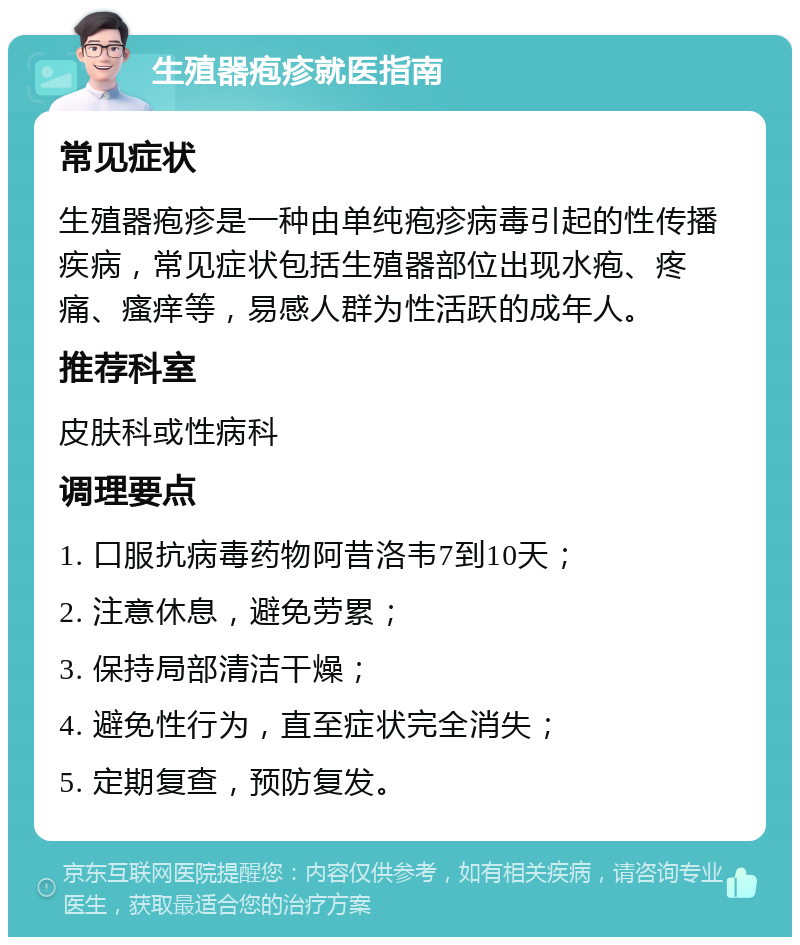 生殖器疱疹就医指南 常见症状 生殖器疱疹是一种由单纯疱疹病毒引起的性传播疾病，常见症状包括生殖器部位出现水疱、疼痛、瘙痒等，易感人群为性活跃的成年人。 推荐科室 皮肤科或性病科 调理要点 1. 口服抗病毒药物阿昔洛韦7到10天； 2. 注意休息，避免劳累； 3. 保持局部清洁干燥； 4. 避免性行为，直至症状完全消失； 5. 定期复查，预防复发。