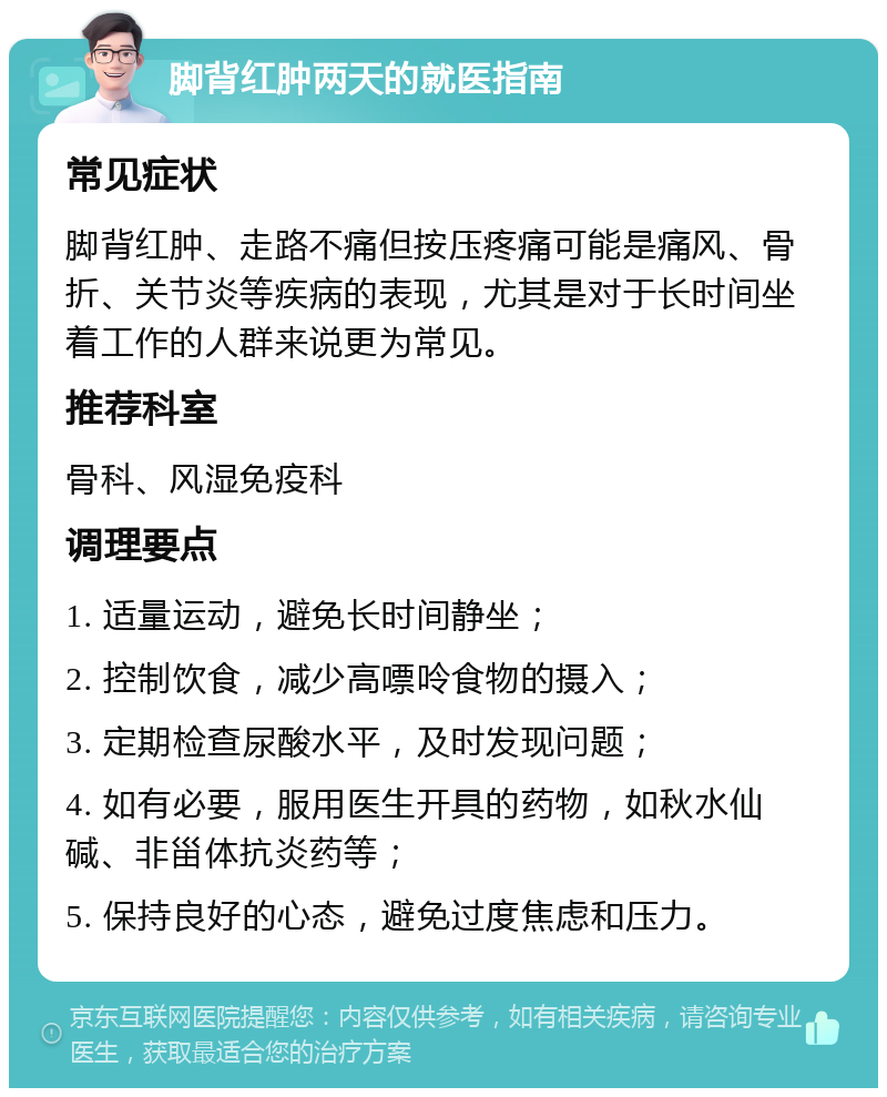 脚背红肿两天的就医指南 常见症状 脚背红肿、走路不痛但按压疼痛可能是痛风、骨折、关节炎等疾病的表现，尤其是对于长时间坐着工作的人群来说更为常见。 推荐科室 骨科、风湿免疫科 调理要点 1. 适量运动，避免长时间静坐； 2. 控制饮食，减少高嘌呤食物的摄入； 3. 定期检查尿酸水平，及时发现问题； 4. 如有必要，服用医生开具的药物，如秋水仙碱、非甾体抗炎药等； 5. 保持良好的心态，避免过度焦虑和压力。