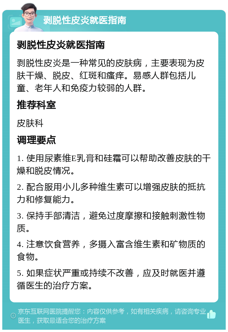 剥脱性皮炎就医指南 剥脱性皮炎就医指南 剥脱性皮炎是一种常见的皮肤病，主要表现为皮肤干燥、脱皮、红斑和瘙痒。易感人群包括儿童、老年人和免疫力较弱的人群。 推荐科室 皮肤科 调理要点 1. 使用尿素维E乳膏和硅霜可以帮助改善皮肤的干燥和脱皮情况。 2. 配合服用小儿多种维生素可以增强皮肤的抵抗力和修复能力。 3. 保持手部清洁，避免过度摩擦和接触刺激性物质。 4. 注意饮食营养，多摄入富含维生素和矿物质的食物。 5. 如果症状严重或持续不改善，应及时就医并遵循医生的治疗方案。