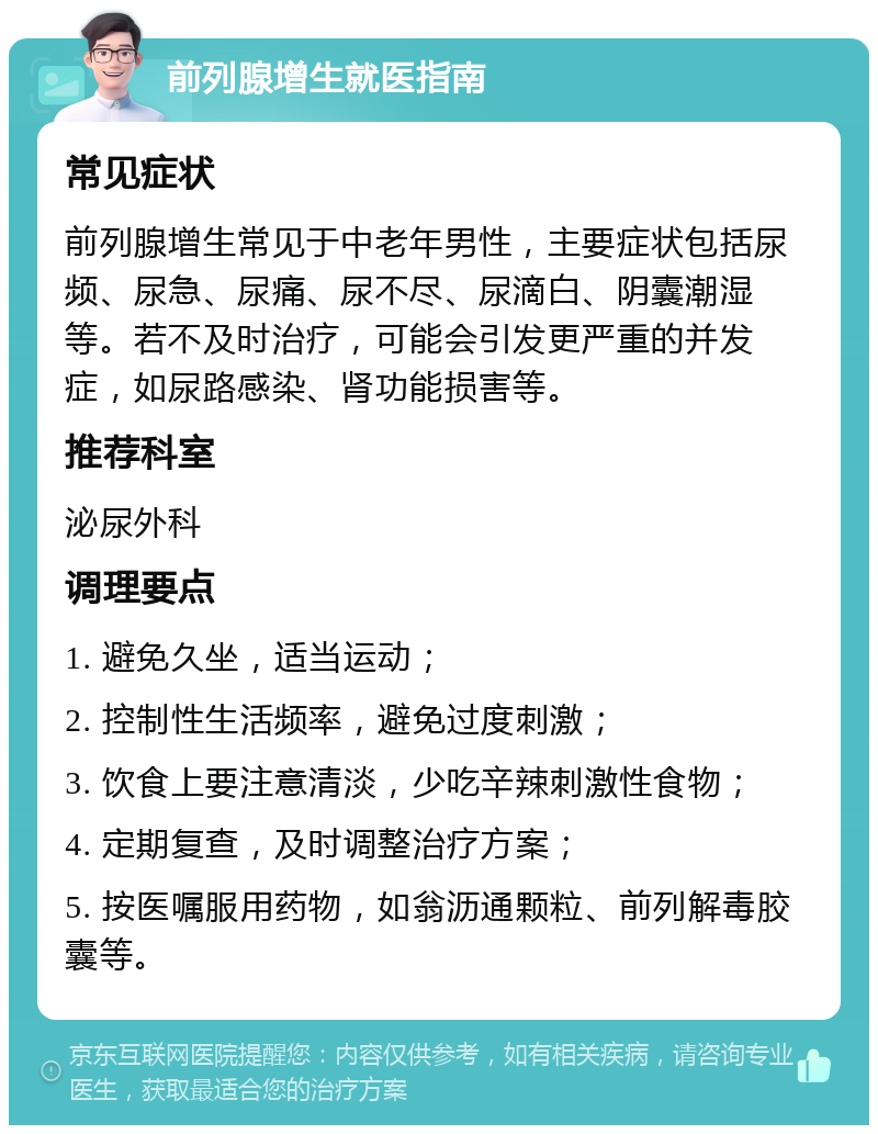 前列腺增生就医指南 常见症状 前列腺增生常见于中老年男性，主要症状包括尿频、尿急、尿痛、尿不尽、尿滴白、阴囊潮湿等。若不及时治疗，可能会引发更严重的并发症，如尿路感染、肾功能损害等。 推荐科室 泌尿外科 调理要点 1. 避免久坐，适当运动； 2. 控制性生活频率，避免过度刺激； 3. 饮食上要注意清淡，少吃辛辣刺激性食物； 4. 定期复查，及时调整治疗方案； 5. 按医嘱服用药物，如翁沥通颗粒、前列解毒胶囊等。