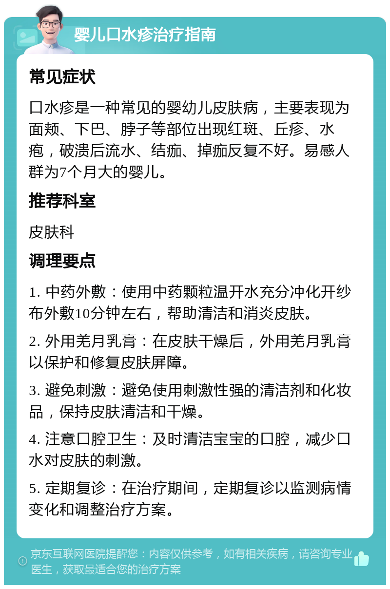 婴儿口水疹治疗指南 常见症状 口水疹是一种常见的婴幼儿皮肤病，主要表现为面颊、下巴、脖子等部位出现红斑、丘疹、水疱，破溃后流水、结痂、掉痂反复不好。易感人群为7个月大的婴儿。 推荐科室 皮肤科 调理要点 1. 中药外敷：使用中药颗粒温开水充分冲化开纱布外敷10分钟左右，帮助清洁和消炎皮肤。 2. 外用羌月乳膏：在皮肤干燥后，外用羌月乳膏以保护和修复皮肤屏障。 3. 避免刺激：避免使用刺激性强的清洁剂和化妆品，保持皮肤清洁和干燥。 4. 注意口腔卫生：及时清洁宝宝的口腔，减少口水对皮肤的刺激。 5. 定期复诊：在治疗期间，定期复诊以监测病情变化和调整治疗方案。