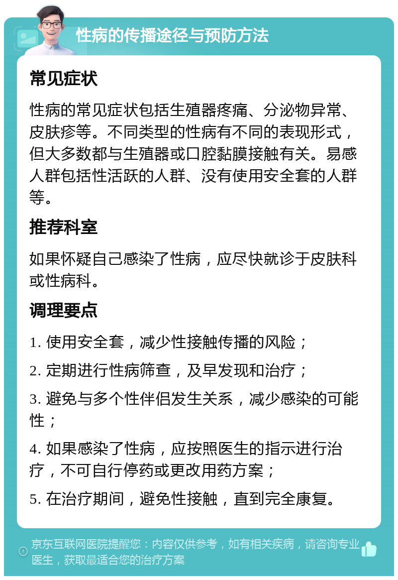 性病的传播途径与预防方法 常见症状 性病的常见症状包括生殖器疼痛、分泌物异常、皮肤疹等。不同类型的性病有不同的表现形式，但大多数都与生殖器或口腔黏膜接触有关。易感人群包括性活跃的人群、没有使用安全套的人群等。 推荐科室 如果怀疑自己感染了性病，应尽快就诊于皮肤科或性病科。 调理要点 1. 使用安全套，减少性接触传播的风险； 2. 定期进行性病筛查，及早发现和治疗； 3. 避免与多个性伴侣发生关系，减少感染的可能性； 4. 如果感染了性病，应按照医生的指示进行治疗，不可自行停药或更改用药方案； 5. 在治疗期间，避免性接触，直到完全康复。