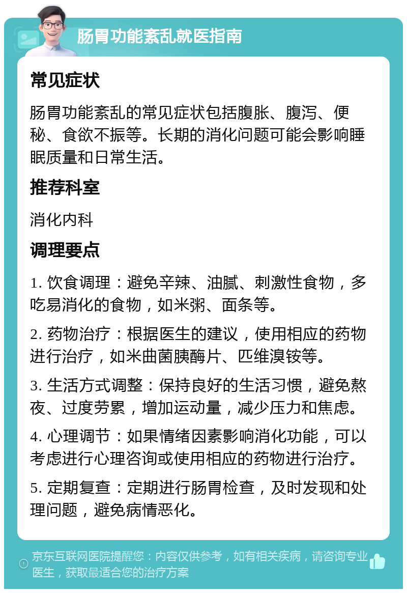 肠胃功能紊乱就医指南 常见症状 肠胃功能紊乱的常见症状包括腹胀、腹泻、便秘、食欲不振等。长期的消化问题可能会影响睡眠质量和日常生活。 推荐科室 消化内科 调理要点 1. 饮食调理：避免辛辣、油腻、刺激性食物，多吃易消化的食物，如米粥、面条等。 2. 药物治疗：根据医生的建议，使用相应的药物进行治疗，如米曲菌胰酶片、匹维溴铵等。 3. 生活方式调整：保持良好的生活习惯，避免熬夜、过度劳累，增加运动量，减少压力和焦虑。 4. 心理调节：如果情绪因素影响消化功能，可以考虑进行心理咨询或使用相应的药物进行治疗。 5. 定期复查：定期进行肠胃检查，及时发现和处理问题，避免病情恶化。