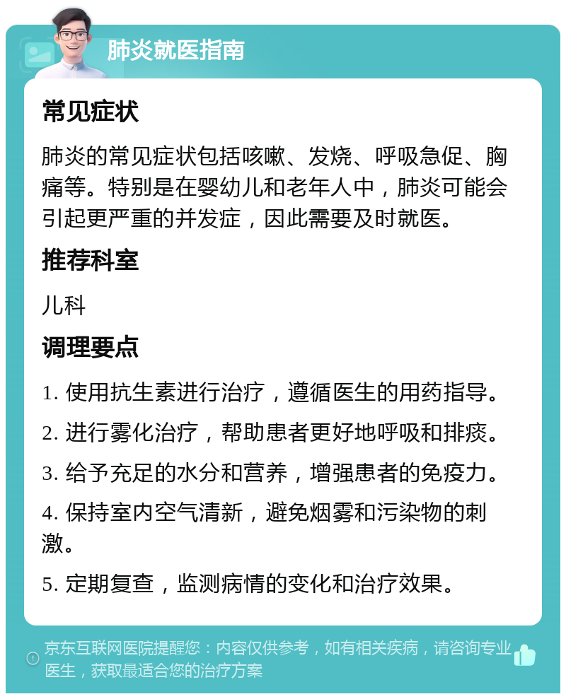 肺炎就医指南 常见症状 肺炎的常见症状包括咳嗽、发烧、呼吸急促、胸痛等。特别是在婴幼儿和老年人中，肺炎可能会引起更严重的并发症，因此需要及时就医。 推荐科室 儿科 调理要点 1. 使用抗生素进行治疗，遵循医生的用药指导。 2. 进行雾化治疗，帮助患者更好地呼吸和排痰。 3. 给予充足的水分和营养，增强患者的免疫力。 4. 保持室内空气清新，避免烟雾和污染物的刺激。 5. 定期复查，监测病情的变化和治疗效果。