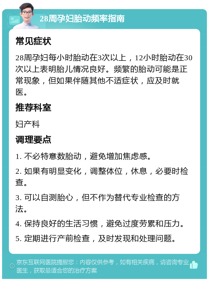 28周孕妇胎动频率指南 常见症状 28周孕妇每小时胎动在3次以上，12小时胎动在30次以上表明胎儿情况良好。频繁的胎动可能是正常现象，但如果伴随其他不适症状，应及时就医。 推荐科室 妇产科 调理要点 1. 不必特意数胎动，避免增加焦虑感。 2. 如果有明显变化，调整体位，休息，必要时检查。 3. 可以自测胎心，但不作为替代专业检查的方法。 4. 保持良好的生活习惯，避免过度劳累和压力。 5. 定期进行产前检查，及时发现和处理问题。