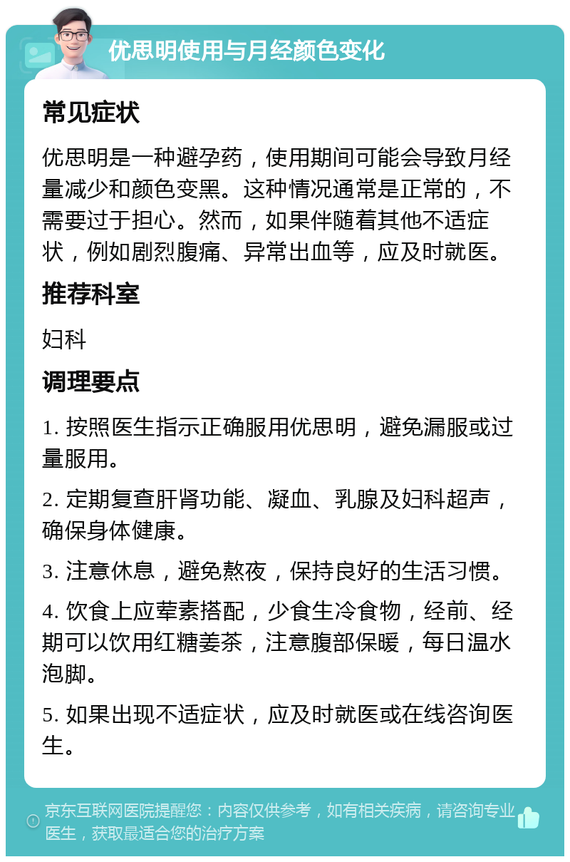 优思明使用与月经颜色变化 常见症状 优思明是一种避孕药，使用期间可能会导致月经量减少和颜色变黑。这种情况通常是正常的，不需要过于担心。然而，如果伴随着其他不适症状，例如剧烈腹痛、异常出血等，应及时就医。 推荐科室 妇科 调理要点 1. 按照医生指示正确服用优思明，避免漏服或过量服用。 2. 定期复查肝肾功能、凝血、乳腺及妇科超声，确保身体健康。 3. 注意休息，避免熬夜，保持良好的生活习惯。 4. 饮食上应荤素搭配，少食生冷食物，经前、经期可以饮用红糖姜茶，注意腹部保暖，每日温水泡脚。 5. 如果出现不适症状，应及时就医或在线咨询医生。