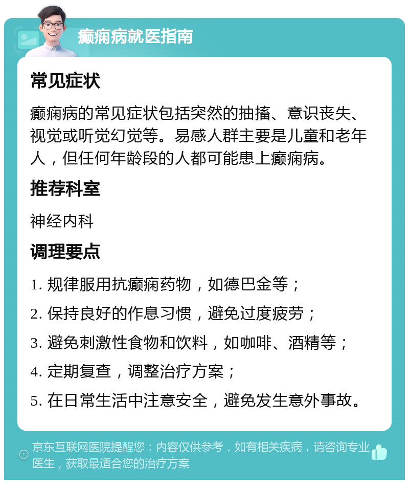 癫痫病就医指南 常见症状 癫痫病的常见症状包括突然的抽搐、意识丧失、视觉或听觉幻觉等。易感人群主要是儿童和老年人，但任何年龄段的人都可能患上癫痫病。 推荐科室 神经内科 调理要点 1. 规律服用抗癫痫药物，如德巴金等； 2. 保持良好的作息习惯，避免过度疲劳； 3. 避免刺激性食物和饮料，如咖啡、酒精等； 4. 定期复查，调整治疗方案； 5. 在日常生活中注意安全，避免发生意外事故。