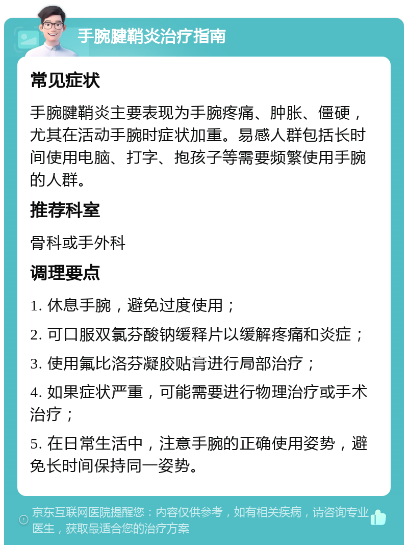 手腕腱鞘炎治疗指南 常见症状 手腕腱鞘炎主要表现为手腕疼痛、肿胀、僵硬，尤其在活动手腕时症状加重。易感人群包括长时间使用电脑、打字、抱孩子等需要频繁使用手腕的人群。 推荐科室 骨科或手外科 调理要点 1. 休息手腕，避免过度使用； 2. 可口服双氯芬酸钠缓释片以缓解疼痛和炎症； 3. 使用氟比洛芬凝胶贴膏进行局部治疗； 4. 如果症状严重，可能需要进行物理治疗或手术治疗； 5. 在日常生活中，注意手腕的正确使用姿势，避免长时间保持同一姿势。