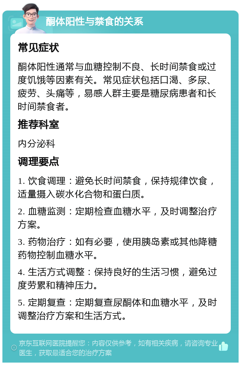 酮体阳性与禁食的关系 常见症状 酮体阳性通常与血糖控制不良、长时间禁食或过度饥饿等因素有关。常见症状包括口渴、多尿、疲劳、头痛等，易感人群主要是糖尿病患者和长时间禁食者。 推荐科室 内分泌科 调理要点 1. 饮食调理：避免长时间禁食，保持规律饮食，适量摄入碳水化合物和蛋白质。 2. 血糖监测：定期检查血糖水平，及时调整治疗方案。 3. 药物治疗：如有必要，使用胰岛素或其他降糖药物控制血糖水平。 4. 生活方式调整：保持良好的生活习惯，避免过度劳累和精神压力。 5. 定期复查：定期复查尿酮体和血糖水平，及时调整治疗方案和生活方式。