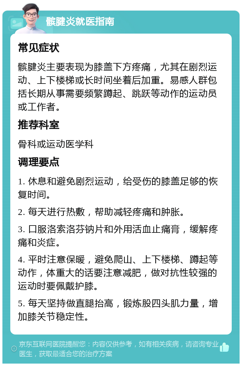 髌腱炎就医指南 常见症状 髌腱炎主要表现为膝盖下方疼痛，尤其在剧烈运动、上下楼梯或长时间坐着后加重。易感人群包括长期从事需要频繁蹲起、跳跃等动作的运动员或工作者。 推荐科室 骨科或运动医学科 调理要点 1. 休息和避免剧烈运动，给受伤的膝盖足够的恢复时间。 2. 每天进行热敷，帮助减轻疼痛和肿胀。 3. 口服洛索洛芬钠片和外用活血止痛膏，缓解疼痛和炎症。 4. 平时注意保暖，避免爬山、上下楼梯、蹲起等动作，体重大的话要注意减肥，做对抗性较强的运动时要佩戴护膝。 5. 每天坚持做直腿抬高，锻炼股四头肌力量，增加膝关节稳定性。