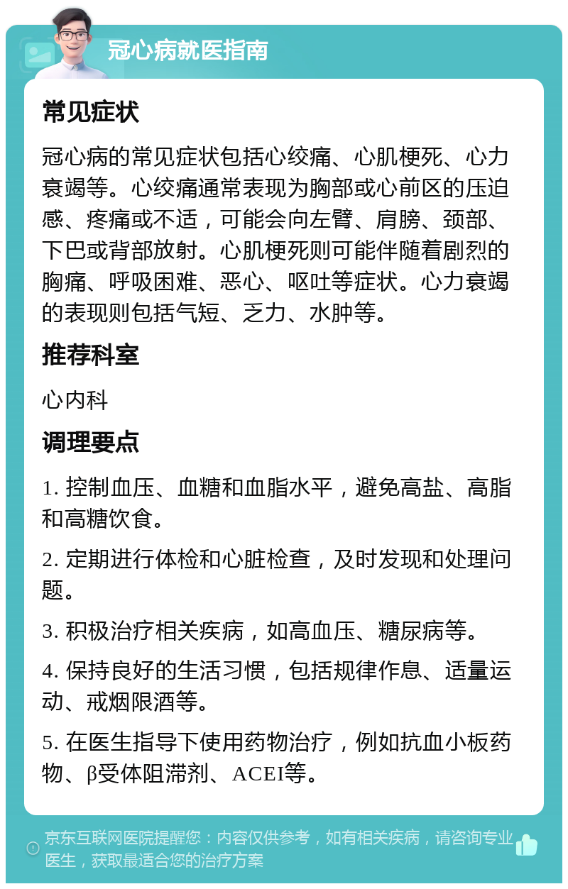 冠心病就医指南 常见症状 冠心病的常见症状包括心绞痛、心肌梗死、心力衰竭等。心绞痛通常表现为胸部或心前区的压迫感、疼痛或不适，可能会向左臂、肩膀、颈部、下巴或背部放射。心肌梗死则可能伴随着剧烈的胸痛、呼吸困难、恶心、呕吐等症状。心力衰竭的表现则包括气短、乏力、水肿等。 推荐科室 心内科 调理要点 1. 控制血压、血糖和血脂水平，避免高盐、高脂和高糖饮食。 2. 定期进行体检和心脏检查，及时发现和处理问题。 3. 积极治疗相关疾病，如高血压、糖尿病等。 4. 保持良好的生活习惯，包括规律作息、适量运动、戒烟限酒等。 5. 在医生指导下使用药物治疗，例如抗血小板药物、β受体阻滞剂、ACEI等。