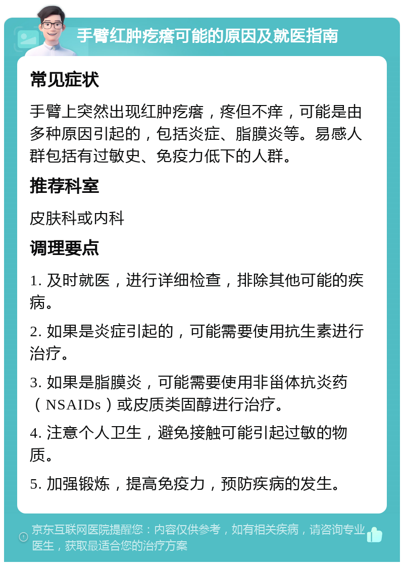 手臂红肿疙瘩可能的原因及就医指南 常见症状 手臂上突然出现红肿疙瘩，疼但不痒，可能是由多种原因引起的，包括炎症、脂膜炎等。易感人群包括有过敏史、免疫力低下的人群。 推荐科室 皮肤科或内科 调理要点 1. 及时就医，进行详细检查，排除其他可能的疾病。 2. 如果是炎症引起的，可能需要使用抗生素进行治疗。 3. 如果是脂膜炎，可能需要使用非甾体抗炎药（NSAIDs）或皮质类固醇进行治疗。 4. 注意个人卫生，避免接触可能引起过敏的物质。 5. 加强锻炼，提高免疫力，预防疾病的发生。