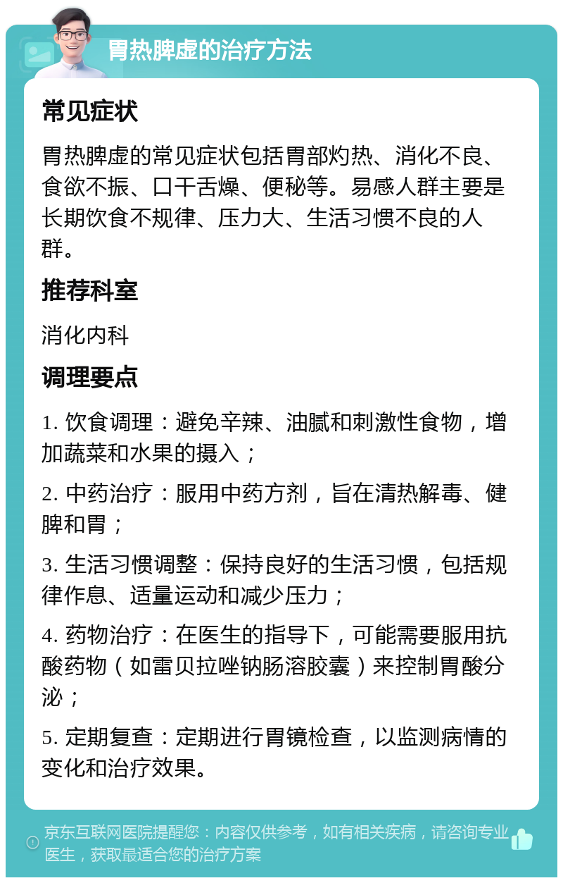 胃热脾虚的治疗方法 常见症状 胃热脾虚的常见症状包括胃部灼热、消化不良、食欲不振、口干舌燥、便秘等。易感人群主要是长期饮食不规律、压力大、生活习惯不良的人群。 推荐科室 消化内科 调理要点 1. 饮食调理：避免辛辣、油腻和刺激性食物，增加蔬菜和水果的摄入； 2. 中药治疗：服用中药方剂，旨在清热解毒、健脾和胃； 3. 生活习惯调整：保持良好的生活习惯，包括规律作息、适量运动和减少压力； 4. 药物治疗：在医生的指导下，可能需要服用抗酸药物（如雷贝拉唑钠肠溶胶囊）来控制胃酸分泌； 5. 定期复查：定期进行胃镜检查，以监测病情的变化和治疗效果。